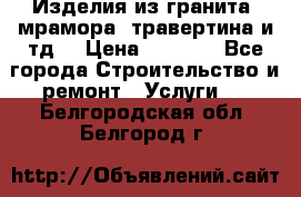 Изделия из гранита, мрамора, травертина и тд. › Цена ­ 1 000 - Все города Строительство и ремонт » Услуги   . Белгородская обл.,Белгород г.